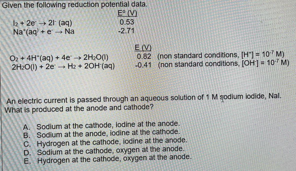 Given the following reduction potential data.
E° (V)
l2 + 2e¹ → 21¯ (aq)
Nat(aq) + e→→ Na
O2 + 4H*(aq) + 4e→ 2H₂O(1)
2H2O(1) + 2e →→ H₂ + 2OH (aq)
->>
0.53
-2.71
E (V)
0.82 (non standard conditions, [H] = 10-7 M)
-0.41 (non standard conditions, [OH-] = 10-7 M)
An electric current is passed through an aqueous solution of 1 M sodium iodide, Nal.
What is produced at the anode and cathode?
A.
B.
Sodium at the cathode, iodine at the anode.
Sodium at the anode, iodine at the cathode.
Hydrogen at the cathode, iodine at the anode.
D. Sodium at the cathode, oxygen at the anode.
E. Hydrogen at the cathode, oxygen at the anode.
C.