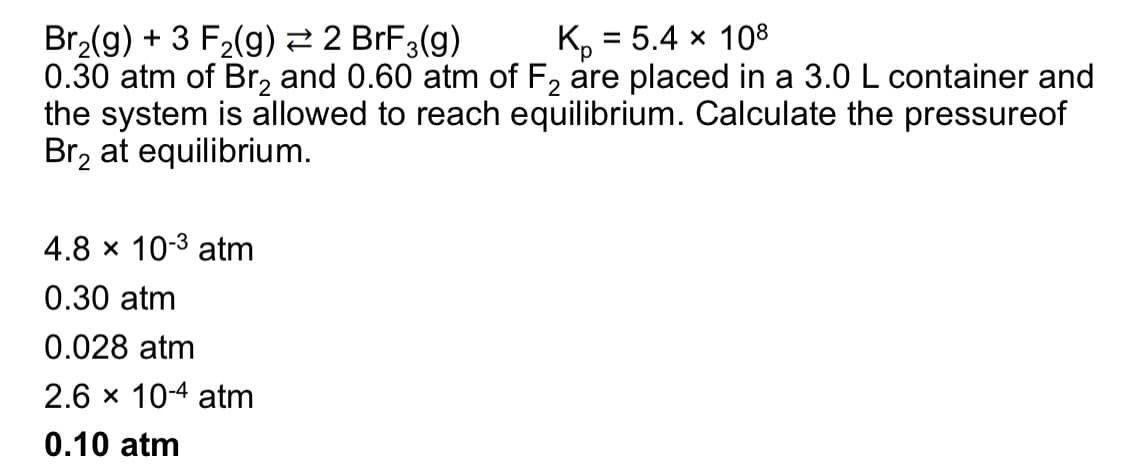 Br₂(g) + 3 F₂(g) → 2 BrF3(g)
K₂ = 5.4 x 108
0.30 atm of Br₂ and 0.60 atm of F₂ are placed in a 3.0 L container and
the system is allowed to reach equilibrium. Calculate the pressureof
Br₂ at equilibrium.
4.8 × 10-3 atm
0.30 atm
0.028 atm
2.6 × 10-4 atm
0.10 atm