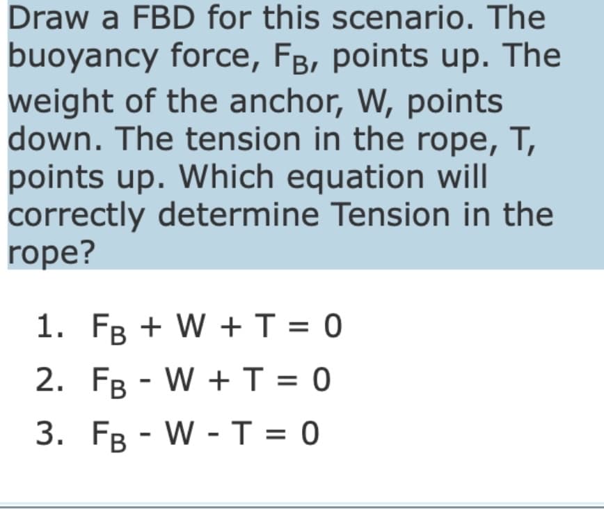 Draw a FBD for this scenario. The
buoyancy force, FB, points up. The
weight of the anchor, W, points
down. The tension in the rope, T,
points up. Which equation will
correctly determine Tension in the
rope?
1. FB + W + T = 0
2. FB-W + T = 0
3. FB -W-T=0
