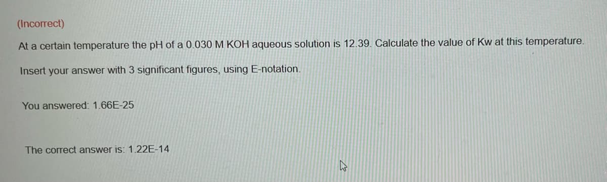(Incorrect)
At a certain temperature the pH of a 0.030 M KOH aqueous solution is 12.39. Calculate the value of Kw at this temperature.
Insert your answer with 3 significant figures, using E-notation.
You answered: 1.66E-25
The correct answer is: 1.22E-14
43