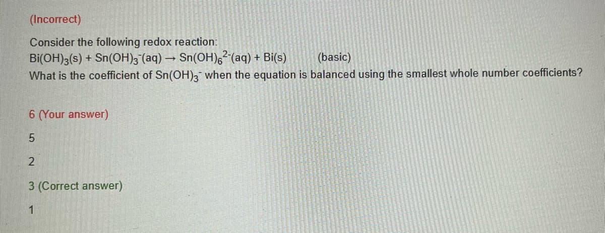 (Incorrect)
Consider the following redox reaction:
Bi(OH)3(s) + Sn(OH)3(aq) → Sn(OH)²-(aq) + Bi(s)
-
(basic)
What is the coefficient of Sn(OH)3 when the equation is balanced using the smallest whole number coefficients?
6 (Your answer)
5
2
3 (Correct answer)
1