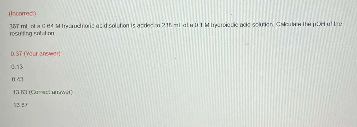 (Incorrect)
367 mL of a 0.64 M hydrochloric acid solution is added to 238 mL of a 0.1 M hydroiodic acid solution. Calculate the pOH of the
resulting solution.
0.37 (Your answer)
0.13
0.43
13.63 (Correct answer)
13.87