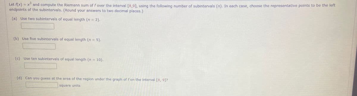 Let f(x) = x° and compute the Riemann sum of f over the interval [8,9], using the following number of subintervals (n). In each case, choose the representative points to be the left
endpoints of the subintervals. (Round your answers to two decimal places.)
(a) Use two subintervals of equal length (n = 2).
(b) Use five subintervals of equal length (n = 5).
(c) Use ten subintervals of equal length (n = 10).
(d) Can you guess at the area of the region under the graph of f on the interval [8, 9]?
square units
