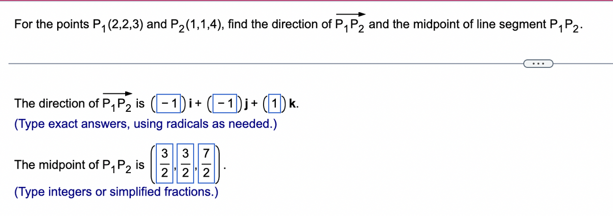 For the points P₁ (2,2,3) and P₂(1,1,4), find the direction of P₁ P2 and the midpoint of line segment P₁ P2.
1
1
The direction of P₁ P2 is − 1)i +
1
i+ (1) k.
(Type exact answers, using radicals as needed.)
3 3 7
The midpoint of P₁ P2 is
2 22
(Type integers or simplified fractions.)