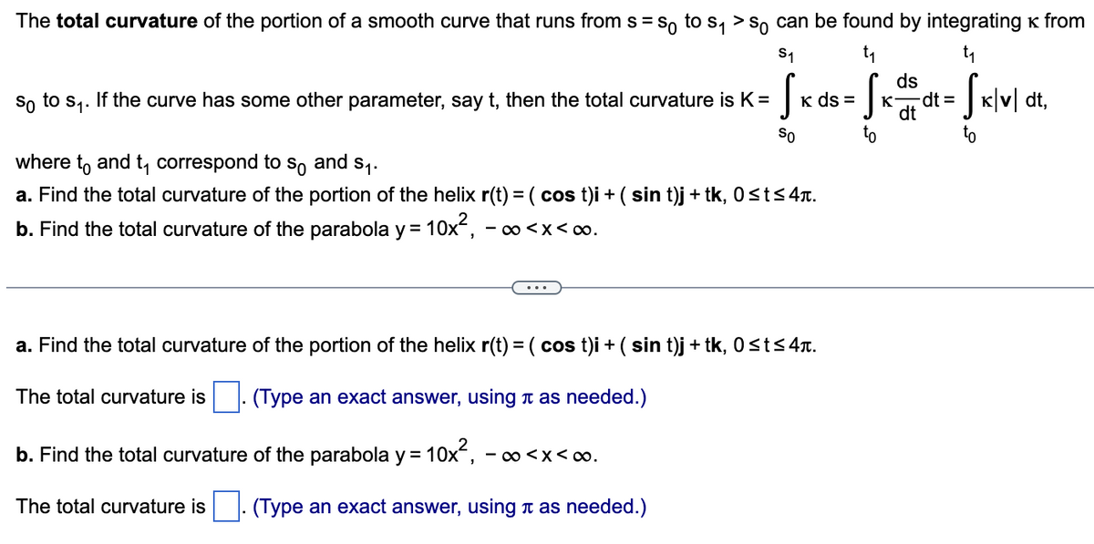 The total curvature of the portion of a smooth curve that runs from s = so to s₁ > so can be found by integrating * from
t₁
t₁
Sxsdt = Sx|v|dt,
so to S₁.
S₁
S₁
If the curve has some other parameter, say t, then the total curvature is K =
So
K ds =
where to and t₁ correspond to so and $₁.
a. Find the total curvature of the portion of the helix r(t) = ( cos t)i + ( sin t)j + tk, 0≤t≤4.
b. Find the total curvature of the parabola y = 10x², -∞<x<∞.
a. Find the total curvature of the portion of the helix r(t) = ( cos t)i + ( sin t)j + tk, 0≤t≤ 4.
(Type an exact answer, using à as needed.)
b. Find the total curvature of the parabola y = 10x², · -∞<x<∞.
The total curvature is. (Type an exact answer, using à as needed.)
The total curvature is