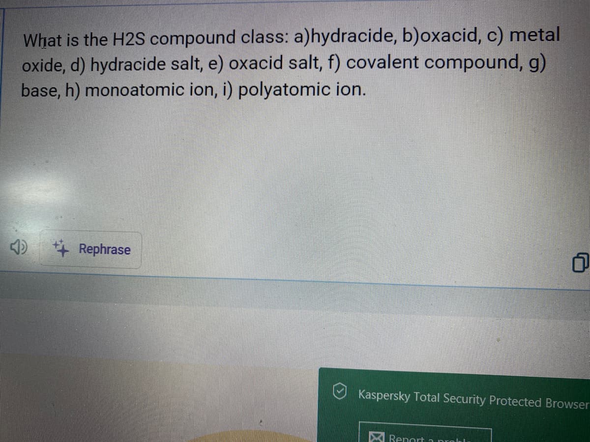 What is the H2S compound class: a)hydracide, b)oxacid, c) metal
oxide, d) hydracide salt, e) oxacid salt, f) covalent compound, g)
base, h) monoatomic ion, i) polyatomic ion.
++ Rephrase
1
Kaspersky Total Security Protected Browser
Report a probl