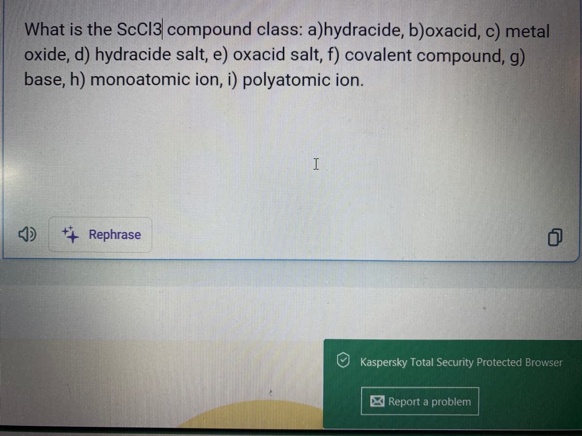 What is the ScC13 compound class: a)hydracide, b)oxacid, c) metal
oxide, d) hydracide salt, e) oxacid salt, f) covalent compound, g)
base, h) monoatomic ion, i) polyatomic ion.
Rephrase
I
1
Kaspersky Total Security Protected Browser
Report a problem