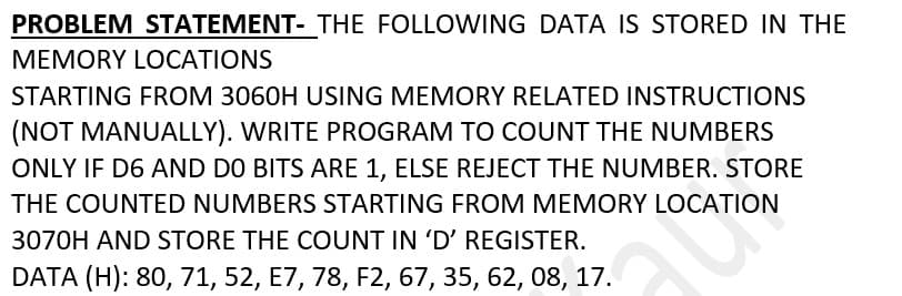 PROBLEM STATEMENT- THE FOLLOWING DATA IS STORED IN THE
MEMORY LOCATIONS
STARTING FROM 3060H USING MEMORY RELATED INSTRUCTIONS
(NOT MANUALLY). WRITE PROGRAM TO COUNT THE NUMBERS
ONLY IF D6 AND DO BITS ARE 1, ELSE REJECT THE NUMBER. STORE
THE COUNTED NUMBERS STARTING FROM MEMORY LOCATION
3070H AND STORE THE COUNT IN 'D' REGISTER.
DATA (H): 80, 71, 52, E7, 78, F2, 67, 35, 62, 08, 17.
