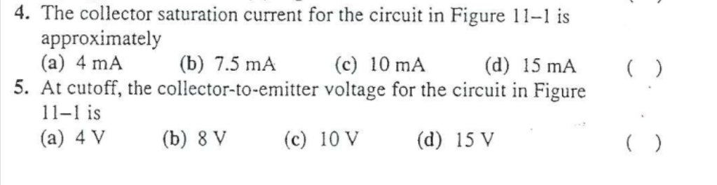 4. The collector saturation current for the circuit in Figure 11-1 is
approximately
(a) 4 mA
5. At cutoff, the collector-to-emitter voltage for the circuit in Figure
(b) 7.5 mA
(c) 10 mA
(d) 15 mA
( )
11-1 is
(а) 4 V
(b) 8 V
(c) 10 V
(d) 15 V
