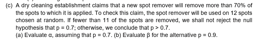 (c) A dry cleaning establishment claims that a new spot remover will remove more than 70% of
the spots to which it is applied. To check this claim, the spot remover will be used on 12 spots
chosen at random. If fewer than 11 of the spots are removed, we shall not reject the null
hypothesis that p = 0.7; otherwise, we conclude that p > 0.7.
(a) Evaluate a, assuming thatp = 0.7. (b) Evaluate ß for the alternative p = 0.9.
