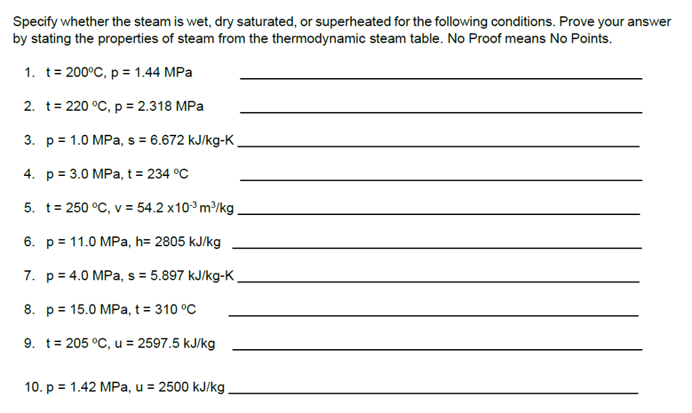 Specify whether the steam is wet, dry saturated, or superheated for the following conditions. Prove your answer
by stating the properties of steam from the thermodynamic steam table. No Proof means No Points.
1. t= 200°C, p = 1.44 MPa
2. t= 220 °C, p = 2.318 MPa
3. p = 1.0 MPa, s = 6.672 kJ/kg-K.
4. p = 3.0 MPa, t = 234 °C
5. t= 250 °C, v = 54.2 x103m³/kg
6. p = 11.0 MPa, h= 2805 kJ/kg
7. p = 4.0 MPa, s = 5.897 kJ/kg-K
8. p = 15.0 MPa, t = 310 °C
9. t= 205 °C, u = 2597.5 kJ/kg
10. p = 1.42 MPa, u = 2500 kJ/kg
