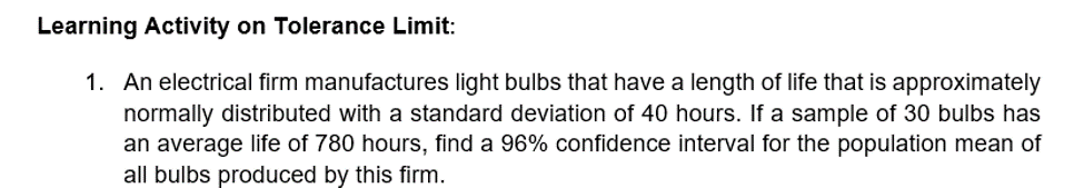 Learning Activity on Tolerance Limit:
1. An electrical firm manufactures light bulbs that have a length of life that is approximately
normally distributed with a standard deviation of 40 hours. If a sample of 30 bulbs has
an average life of 780 hours, find a 96% confidence interval for the population mean of
all bulbs produced by this firm.
