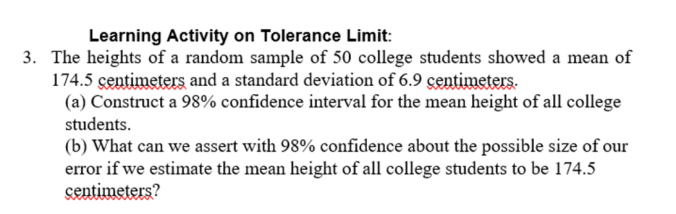 Learning Activity on Tolerance Limit:
3. The heights of a random sample of 50 college students showed a mean of
174.5 centimeters and a standard deviation of 6.9 çentimeters.
(a) Construct a 98% confidence interval for the mean height of all college
students.
(b) What can we assert with 98% confidence about the possible size of our
error if we estimate the mean height of all college students to be 174.5
centimeters?
