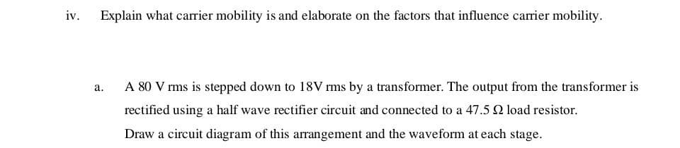 iv.
Explain what carrier mobility is and elaborate on the factors that influence carrier mobility.
а.
A 80 V rms is stepped down to 18V rms by a transformer. The output from the transformer is
rectified using a half wave rectifier circuit and connected to a 47.5 2 load resistor.
Draw a circuit diagram of this arrangement and the waveform at each stage.

