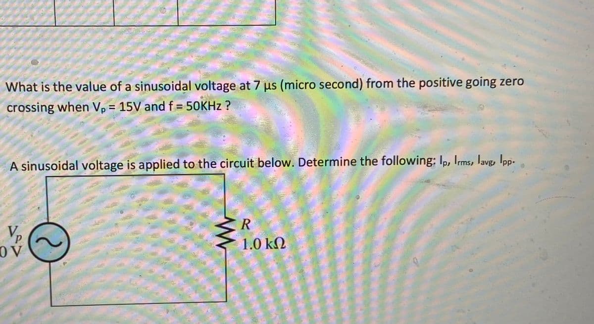 What is the value of a sinusoidal voltage at 7 us (micro second) from the positive going zero
crossing when Vp = 15V and f = 50KHZ ?
%3D
A sinusoidal voltage is applied to the circuit below. Determine the following: Ip, Irms, lavg, Ipp.
1.0 k2
OV
