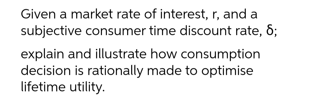 Given a market rate of interest, r, and a
subjective consumer time discount rate, 6;
explain and illustrate how consumption
decision is rationally made to optimise
lifetime utility.
