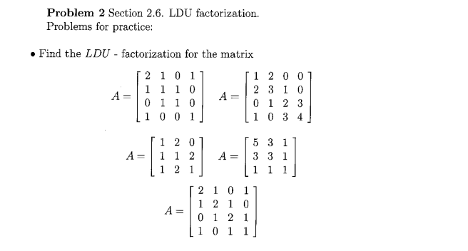 Problem 2 Section 2.6. LDU factorization.
Problems for practice:
Find the LDU - factorization for the matrix
2
1 0 1
1
1 1 0
0 1 1 0
1001
A =
A
-
120
1 1 2
2 1
A =
A=
A =
=
2 1 0 1
1210
0 12 1
1 0 1 1
1200
2 3 10
0 1 2 3
1034
5 3 1
3 3 1