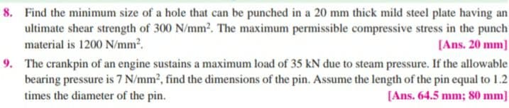 8. Find the minimum size of a hole that can be punched in a 20 mm thick mild steel plate having an
ultimate shear strength of 300 N/mm2. The maximum permissible compressive stress in the punch
material is 1200 N/mm2.
[Ans. 20 mm]
9. The crankpin of an engine sustains a maximum load of 35 kN due to steam pressure. If the allowable
bearing pressure is 7 N/mm², find the dimensions of the pin. Assume the length of the pin equal to 1.2
times the diameter of the pin.
[Ans. 64.5 mm; 80 mm]
