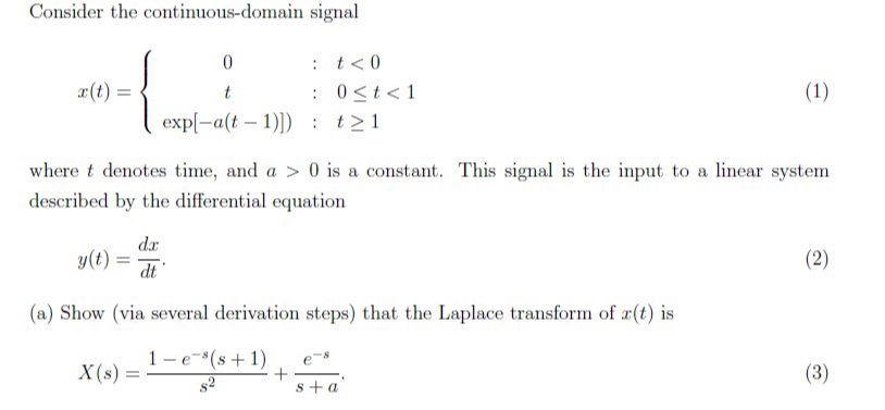 Consider the continuous-domain signal
: t< 0
r(t):
0 <t< 1
(1)
:
exp[-a(t – 1)]) : t>1
where t denotes time, and a > 0 is a constant. This signal is the input to a linear system
described by the differential equation
d.r
y(t) =
(2)
%3!
(a) Show (via several derivation steps) that the Laplace transform of x(t) is
1-e-(s + 1)
X(s) =
(3)
s2
s + a
