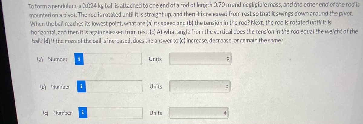 To form a pendulum, a 0.024 kg ball is attached to one end of a rod of length 0.70 m and negligible mass, and the other end of the rod is
mounted on a pivot. The rod is rotated until it is straight up, and then it is released from rest so that it swings down around the pivot.
When the ball reaches its lowest point, what are (a) its speed and (b) the tension in the rod? Next, the rod is rotated until it is
horizontal, and then it is again released from rest. (c) At what angle from the vertical does the tension in the rod equal the weight of the
ball? (d) If the mass of the ball is increased, does the answer to (c) increase, decrease, or remain the same?
(a) Number
i
Units
(b) Number
i
Units
(c) Number
i
Units
