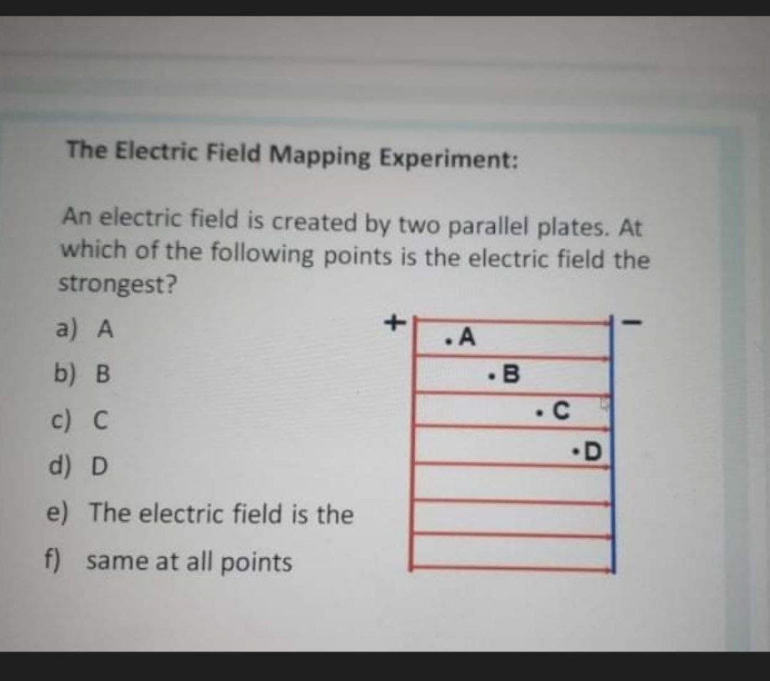 The Electric Field Mapping Experiment:
An electric field is created by two parallel plates. At
which of the following points is the electric field the
strongest?
a) A
.A
b) в
c) C
• C
•D
d) D
e) The electric field is the
f) same at all points
