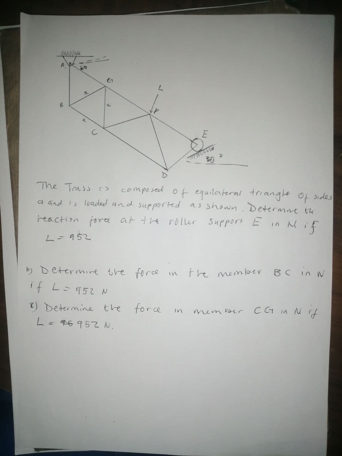 a
The Trassrs
composed of equilateral triangle of sides
a and is loaded and supported as shown, Determne tu
reaction foree at the roller support E
in Mif
L=952
by Determire the
force
the member
BC in
in
if L- 95て
) Determine
the for ce
C G in M if
in
mem ber
L=96952 N.
