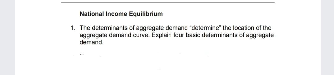 National Income Equilibrium
1. The determinants of aggregate demand "determine" the location of the
aggregate demand curve. Explain four basic determinants of aggregate
demand.