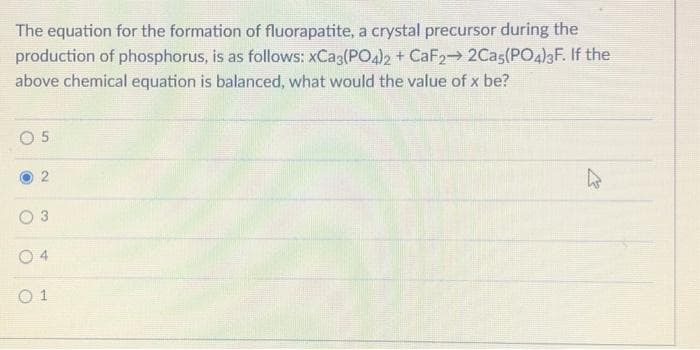 The equation for the formation of fluorapatite, a crystal precursor during the
production of phosphorus, is as follows: xCa3(PO4)2 + CaF2→ 2Cas(PO4)3F. If the
above chemical equation is balanced, what would the value of x be?
05
2
04
01
2