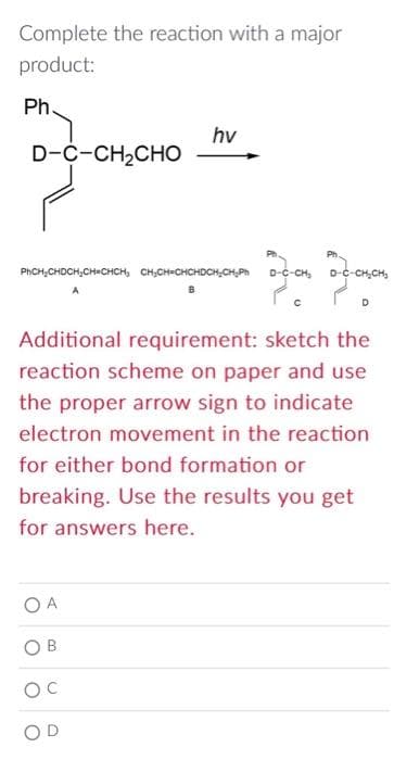 Complete the reaction with a major
product:
Ph.
D-C-CH2CHO
PhCH₂CHDCH₂CH=CHCH₂ CH₂CH=CHCHDCH₂CH₂Ph
A
OA
hv
Additional requirement: sketch the
reaction scheme on paper and use
the proper arrow sign to indicate
electron movement in the reaction
for either bond formation or
breaking. Use the results you get
for answers here.
B
OC
-CH₂CH₂