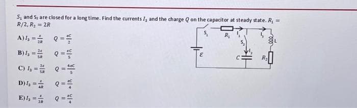 S₁ and S, are closed for a long time. Find the currents I, and the charge Q on the capacitor at steady state. R₁ =
R/2, R₂ = 2R
R₁
A) 4₂ = 1/2
B)4₂ =
C) 4₂ =
D) 4₂ =
E), ==
Q =
Q =
Q==
Q ==
E
C