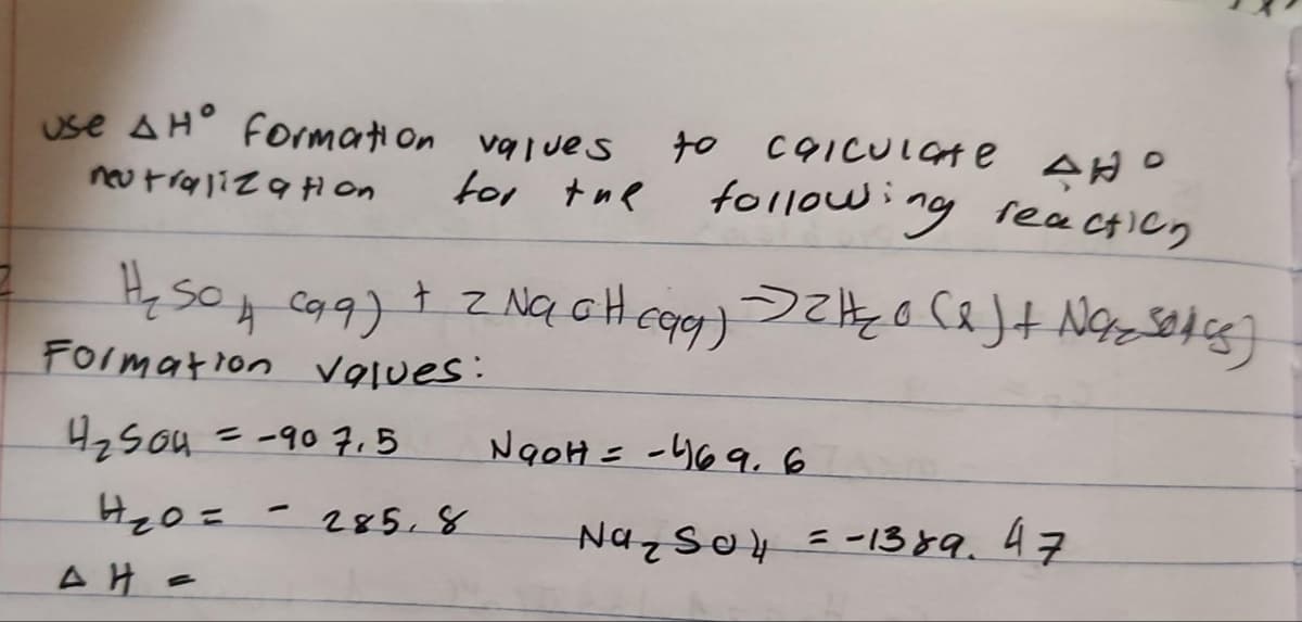 use AH° formation values
for the
neutralization
H₂SO4 (aq) + 2NaOH(aq) 2₂0 (x) + Nozsecs)
сад)
Formation values:
4₂504 = -90 7.5
H₂0=
AH =
-
to calculate AND
following reaction
285,8
NaOH = -469.6
Na₂SO4 = -1389. 47