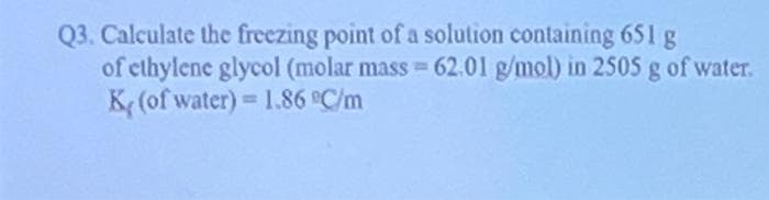 Q3. Calculate the freezing point of a solution containing 651 g
of ethylene glycol (molar mass=62.01 g/mol) in 2505 g of water.
K (of water) = 1.86 °C/m
