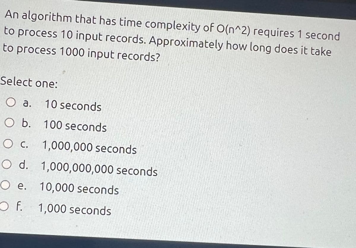 An algorithm that has time complexity of O(n^2) requires 1 second
to process 10 input records. Approximately how long does it take
to process 1000 input records?
Select one:
O a.
10 seconds
O b. 100 seconds
O c. 1,000,000 seconds
O d. 1,000,000,000 seconds
O e. 10,000 seconds
1,000 seconds
