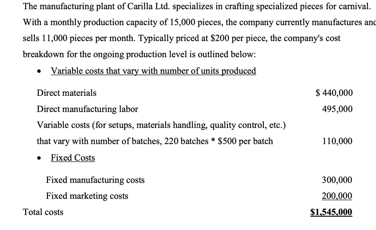 The manufacturing plant of Carilla Ltd. specializes in crafting specialized pieces for carnival.
With a monthly production capacity of 15,000 pieces, the company currently manufactures and
sells 11,000 pieces per month. Typically priced at $200 per piece, the company's cost
breakdown for the ongoing production level is outlined below:
•
Variable costs that vary with number of units produced
Direct materials
Direct manufacturing labor
$ 440,000
495,000
Variable costs (for setups, materials handling, quality control, etc.)
that vary with number of batches, 220 batches * $500 per batch
110,000
Fixed Costs
Fixed manufacturing costs
Fixed marketing costs
Total costs
300,000
200,000
$1,545,000