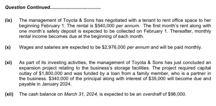 Question Continued............
(ix) The management of Toyota & Sons has negotiated with a tenant to rent office space to her
beginning February 1. The rental is $540,000 per annum. The first month's rent along with
one month's safety deposit is expected to be collected on February 1. Thereafter, monthly
rental income becomes due at the beginning of each month.
Wages and salaries are expected to be $2,976,000 per annum and will be paid monthly.
(x)
As part of its investing activities, the management of Toyota & Sons has just concluded an
expansion project relating to the business's storage facilities. The project required capital
outlay of $1,800,000 and was funded by a loan from a family member, who is a partner in
the business. $340,000 of the principal along with interest of $35,000 will become due and
payable in January 2024.
(xii) The cash balance on March 31, 2024, is expected to be an overdraft of $98,000.
(xi)