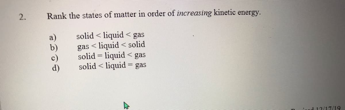Rank the states of matter in order of increasing kinetic energy.
solid < liquid < gas
gas < liquid < solid
solid = liquid
< gas
solid < liquid = gas
ised 12/17/19
り90
2.
