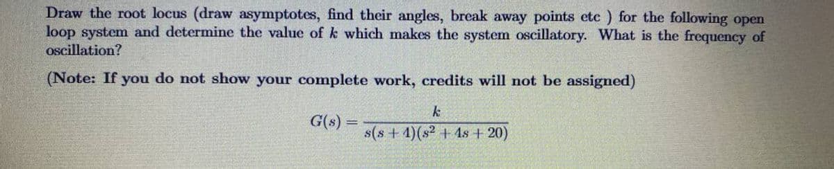 Draw the root locus (draw asymptotes, find their angles, break away points etc ) for the following open
loop system and determine the value of k which makes the system oscillatory. What is the frequency of
oscillation?
(Note: If you do not show your complete work, credits will not be assigned)
k
G(s) =
s(s + 4)(s2 + 4s + 20)
