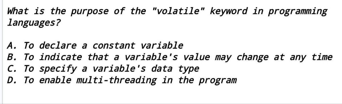 What is the purpose of the "volatile" keyword in programming
languages?
A. To declare a constant variable
B. To indicate that a variable's value may change at any time
C. To specify a variable's data type
D. To enable multi-threading in the program