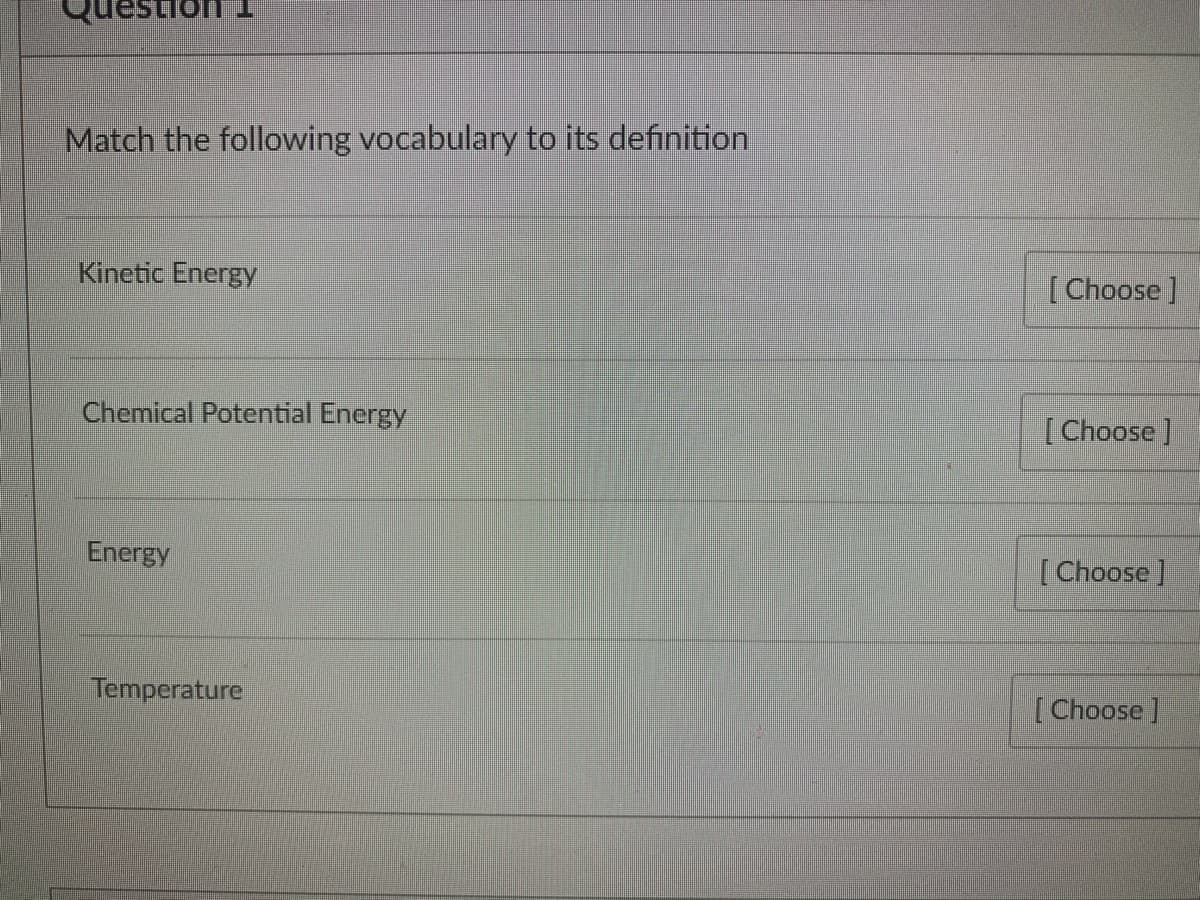 TUousər
Match the following vocabulary to its definition
Kinetic Energy
[Choose ]
Chemical Potential Energy
[Choose J
Energy
[Choose ]
Temperature
[Choose]
