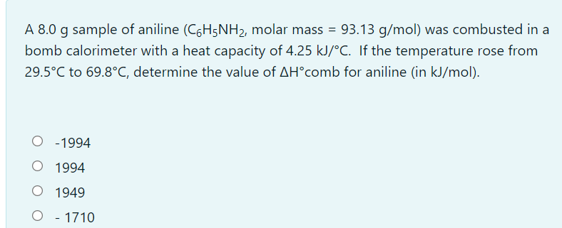 A 8.0 g sample of aniline (C6H5NH2, molar mass = 93.13 g/mol) was combusted in a
bomb calorimeter with a heat capacity of 4.25 kJ/°C. If the temperature rose from
29.5°C to 69.8°C, determine the value of AH°comb for aniline (in kJ/mol).
-1994
O 1994
O 1949
O - 1710
