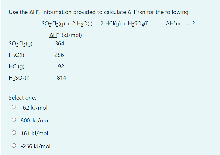 Use the AH° information provided to calculate AH°rxn for the following:
SO,C2(g) + 2 H20(1) → 2 HCl(g) + H2SO4()
AH°rxn
= ?
AH°¡ (kJ/mol)
SO,Cl2(g)
-364
H2O(I)
-286
HCl(g)
-92
H2SO4()
-814
Select one:
O -62 kJ/mol
O 800. kJ/mol
161 kJ/mol
O -256 kJ/mol
