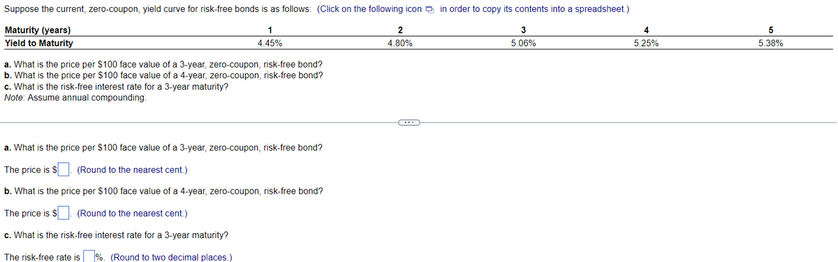 Suppose the current, zero-coupon, yield curve for risk-free bonds is as follows: (Click on the following icon in order to copy its contents into a spreadsheet.)
Maturity (years)
1
4.45%
2
4.80%
Yield to Maturity
a. What is the price per $100 face value of a 3-year, zero-coupon, risk-free bond?
b. What is the price per $100 face value of a 4-year, zero-coupon, risk-free bond?
c. What is the risk-free interest rate for a 3-year maturity?
Note: Assume annual compounding.
a. What is the price per $100 face value of a 3-year, zero-coupon, risk-free bond?
The price is $
(Round to the nearest cent.)
b. What is the price per $100 face value of a 4-year, zero-coupon, risk-free bond?
The price is $. (Round to the nearest cent.)
c. What is the risk-free interest rate for a 3-year maturity?
The risk-free rate is %. (Round to two decimal places.)
C---
3
5.06%
4
5.25%
5
5.38%