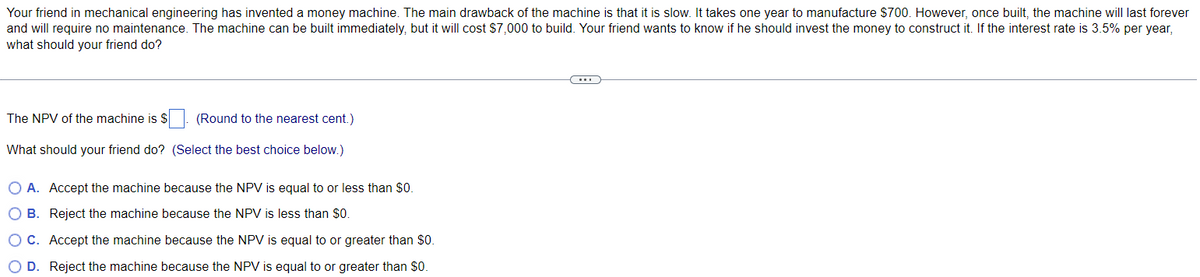 Your friend in mechanical engineering has invented a money machine. The main drawback of the machine is that it is slow. It takes one year to manufacture $700. However, once built, the machine will last forever
and will require no maintenance. The machine can be built immediately, but it will cost $7,000 to build. Your friend wants to know if he should invest the money to construct it. If the interest rate is 3.5% per year,
what should your friend do?
The NPV of the machine is $
What should your friend do?
(Round to the nearest cent.)
(Select the best choice below.)
O A. Accept the machine because the NPV is equal to or less than $0.
OB. Reject the machine because the NPV is less than $0.
O C.
Accept the machine because the NPV is equal to or greater than $0.
O D. Reject the machine because the NPV is equal to or greater than $0.
