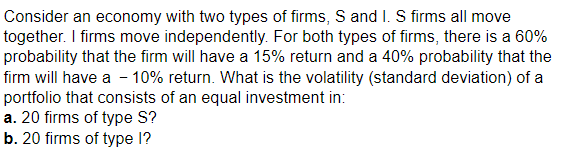 Consider an economy with two types of firms, S and I. S firms all move
together. I firms move independently. For both types of firms, there is a 60%
probability that the firm will have a 15% return and a 40% probability that the
firm will have a -10% return. What is the volatility (standard deviation) of a
portfolio that consists of an equal investment in:
a. 20 firms of type S?
b. 20 firms of type l?