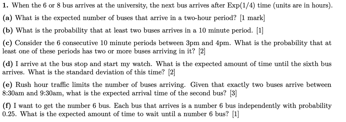 1. When the 6 or 8 bus arrives at the university, the next bus arrives after Exp(1/4) time (units are in hours).
(a) What is the expected number of buses that arrive in a two-hour period? [1 mark]
(b) What is the probability that at least two buses arrives in a 10 minute period. [1]
(c) Consider the 6 consecutive 10 minute periods between 3pm and 4pm. What is the probability that at
least one of these periods has two or more buses arriving in it? [2]
(d) I arrive at the bus stop and start my watch. What is the expected amount of time until the sixth bus
arrives. What is the standard deviation of this time? [2]
(e) Rush hour traffic limits the number of buses arriving. Given that exactly two buses arrive between
8:30am and 9:30am, what is the expected arrival time of the second bus? [3]
(f) I want to get the number 6 bus. Each bus that arrives is a number 6 bus independently with probability
0.25. What is the expected amount of time to wait until a number 6 bus? [1]