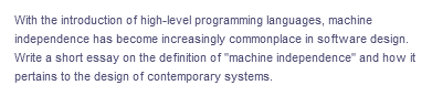 With the introduction of high-level programming languages, machine
independence has become increasingly commonplace in software design.
Write a short essay on the definition of "machine independence" and how it
pertains to the design of contemporary systems.