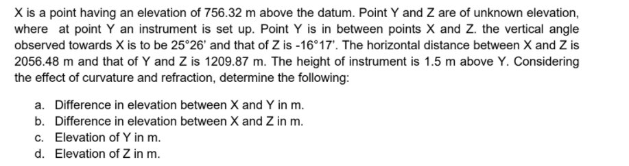 X is a point having an elevation of 756.32 m above the datum. Point Y and Z are of unknown elevation,
where at point Y an instrument is set up. Point Y is in between points X and Z. the vertical angle
observed towards X is to be 25°26' and that of Z is -16°17'. The horizontal distance between X and Z is
2056.48 m and that of Y and Z is 1209.87 m. The height of instrument is 1.5 m above Y. Considering
the effect of curvature and refraction, determine the following:
a. Difference in elevation between X and Y in m.
b. Difference in elevation between X and Z in m.
c. Elevation of Y in m.
d. Elevation of Z in m.
