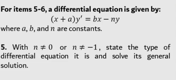 For items 5-6, a differential equation is given by:
(x + a)y' = bx – ny
where a, b, and n are constants.
5. With n + 0 or n+ -1, state the type of
differential equation it is and solve its general
solution.
