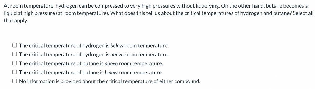 At room temperature, hydrogen can be compressed to very high pressures without liquefying. On the other hand, butane becomes a
liquid at high pressure (at room temperature). What does this tell us about the critical temperatures of hydrogen and butane? Select all
that apply.
The critical temperature of hydrogen is below room temperature.
The critical temperature of hydrogen is above room temperature.
The critical temperature of butane is above room temperature.
The critical temperature of butane is below room temperature.
No information is provided about the critical temperature of either compound.