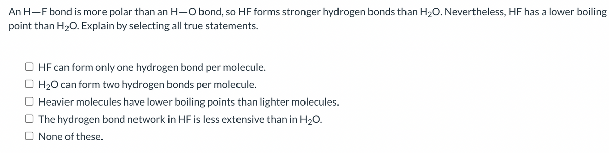 An H-F bond is more polar than an H-O bond, so HF forms stronger hydrogen bonds than H₂O. Nevertheless, HF has a lower boiling
point than H₂O. Explain by selecting all true statements.
HF can form only one hydrogen bond per molecule.
H₂O can form two hydrogen bonds per molecule.
Heavier molecules have lower boiling points than lighter molecules.
The hydrogen bond network in HF is less extensive than in H₂O.
O None of these.